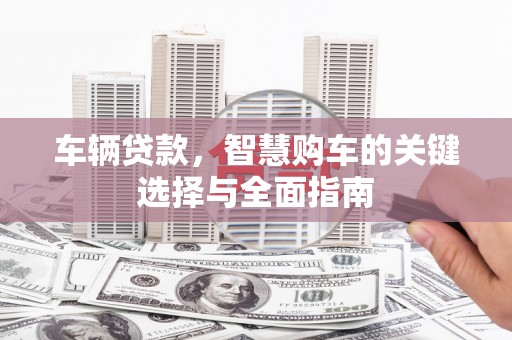 雾台车辆贷款，智慧购车的关键选择与全面指南