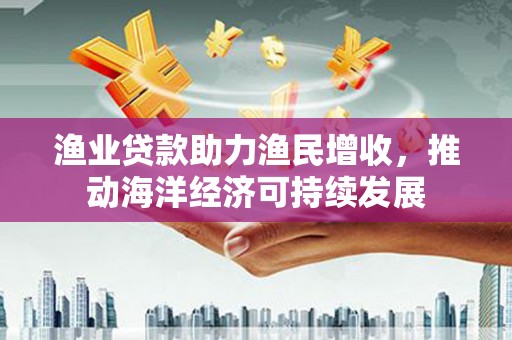 雾台渔业贷款助力渔民增收，推动海洋经济可持续发展