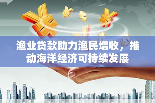 雾台渔业贷款助力渔民增收，推动海洋经济可持续发展